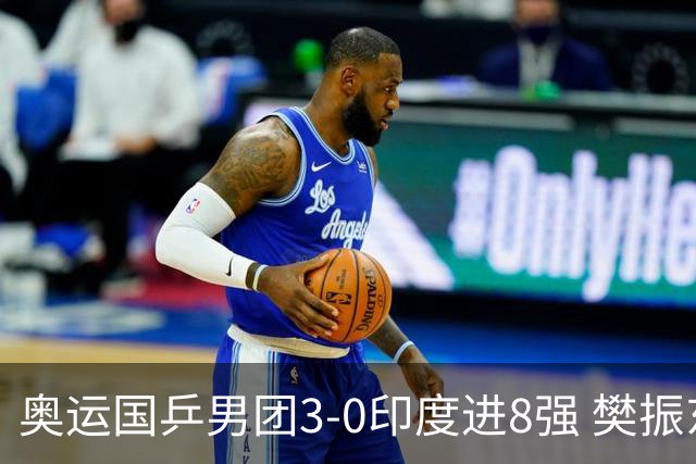 奥运国乒男团3-0印度进8强 樊振东逆转王楚钦横扫