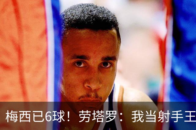 梅西已6球！劳塔罗：我当射手王？不可能了，梅西那表现我已词穷